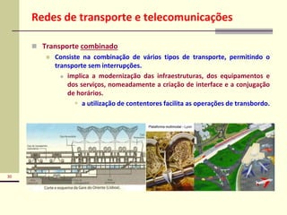 30
Redes de transporte e telecomunicações
 Transporte combinado
 Consiste na combinação de vários tipos de transporte, permitindo o
transporte sem interrupções.
 implica a modernização das infraestruturas, dos equipamentos e
dos serviços, nomeadamente a criação de interface e a conjugação
de horários.
 a utilização de contentores facilita as operações de transbordo.
 