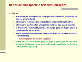 31
Redes de transporte e telecomunicações
 Notas
 os transportes desempenham um papel fundamental na mobilidade de
pessoas e mercadorias;
 o transporte rodoviário tem registado um crescimento significativo;
 o transporte marítimo tem uma grande importância à escala mundial;
 o transporte multimodal/combinado surge para Portugal como o
grande desafio para o futuro;
 a rede ferroviária portuguesa é das menos densa da Europa e encontra-
se envelhecida;
 existem grande assimetrias regionais.
 (estão em desenvolvimento projetos para a construção de um novo
aeroporto de Lisboa e para a introdução da alta velocidade em Portugal
– atualmente suspensos)
 