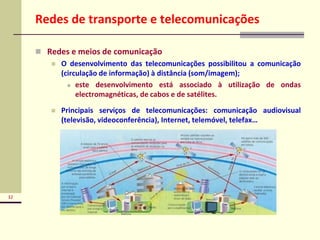 32
Redes de transporte e telecomunicações
 Redes e meios de comunicação
 O desenvolvimento das telecomunicações possibilitou a comunicação
(circulação de informação) à distância (som/imagem);
 este desenvolvimento está associado à utilização de ondas
electromagnéticas, de cabos e de satélites.
 Principais serviços de telecomunicações: comunicação audiovisual
(televisão, videoconferência), Internet, telemóvel, telefax…
 
