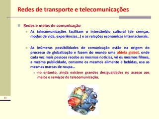 33
Redes de transporte e telecomunicações
 Redes e meios de comunicação
 As telecomunicações facilitam o intercâmbio cultural (de crenças,
modos de vida, experiências…) e as relações económicas internacionais.
 As inúmeras possibilidades de comunicação estão na origem do
processo de globalização e fazem do mundo uma aldeia global, onde
cada vez mais pessoas recebe as mesmas notícias, vê os mesmos filmes,
a mesma publicidade, consome os mesmos alimento e bebidas, usa as
mesmas marcas de roupa…
 no entanto, ainda existem grandes desigualdades no acesso aos
meios e serviços de telecomunicação.
 