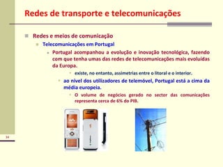 34
Redes de transporte e telecomunicações
 Redes e meios de comunicação
 Telecomunicações em Portugal
 Portugal acompanhou a evolução e inovação tecnológica, fazendo
com que tenha umas das redes de telecomunicações mais evoluídas
da Europa.
 existe, no entanto, assimetrias entre o litoral e o interior.
 ao nível dos utilizadores de telemóvel, Portugal está a cima da
média europeia.
 O volume de negócios gerado no sector das comunicações
representa cerca de 6% do PIB.
 