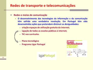35
Redes de transporte e telecomunicações
 Redes e meios de comunicação
 O desenvolvimento das tecnologias da informação e da comunicação
têm sofrido uma verdadeira revolução. Em Portugal têm sido
desenvolvidas ações que pretendem diminuir as desigualdades:
 criação espaços de utilização gratuita da internet;
 Ligação de todas as escolas públicas à internet;
 TIC nos currículos.
 Plano tecnológico
 Programa Ligar Portugal
 