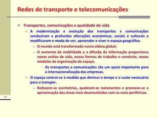 36
Redes de transporte e telecomunicações
 Transportes, comunicações e qualidade de vida
 A modernização e evolução dos transportes e comunicações
conduziram a profundas alterações económicas, sociais e culturais e
modificaram o modo de ver, apreender e viver o espaço geográfico.
 O mundo está transformado numa aldeia global;
 O aumento da mobilidade e a difusão da informação proporciona
novos estilos de vida, novas formas de trabalho e comércio, novos
modelos de organização do espaço.
 Os transportes e comunicações são um apoio importante para
a internacionalização das empresas.
 O espaço contrai-se à medida que diminui o tempo e o custo necessário
para o transpor.
 Reduzem-se assimetrias, quebram-se isolamentos e promove-se a
aproximação das áreas mais desenvolvidas com as mais periféricas.
 