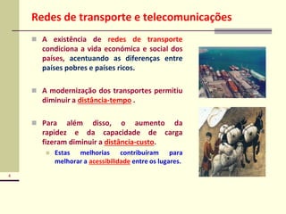 4
Redes de transporte e telecomunicações
 A existência de redes de transporte
condiciona a vida económica e social dos
países, acentuando as diferenças entre
países pobres e países ricos.
 A modernização dos transportes permitiu
diminuir a distância-tempo .
 Para além disso, o aumento da
rapidez e da capacidade de carga
fizeram diminuir a distância-custo.
 Estas melhorias contribuíram para
melhorar a acessibilidade entre os lugares.
 