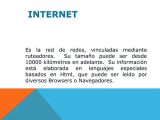 Es la red de redes, vinculadas mediante
ruteadores. Su tamaño puede ser desde
10000 kilómetros en adelante. Su información
está elaborada en lenguajes especiales
basados en Html, que puede ser leído por
diversos Browsers o Navegadores.
INTERNET
 