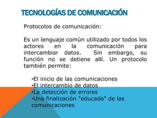 TECNOLOGÍAS DE COMUNICACIÓN
Protocolos de comunicación:
Es un lenguaje común utilizado por todos los
actores en la comunicación para
intercambiar datos. Sin embargo, su
función no se detiene allí. Un protocolo
también permite:
•El inicio de las comunicaciones
•El intercambio de datos
•La detección de errores
•Una finalización "educada" de las
comunicaciones
 