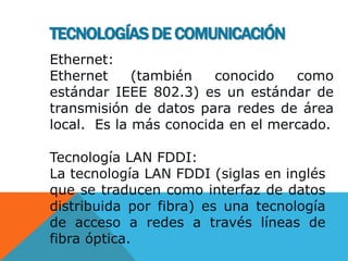 Ethernet:
Ethernet (también conocido como
estándar IEEE 802.3) es un estándar de
transmisión de datos para redes de área
local. Es la más conocida en el mercado.
Tecnología LAN FDDI:
La tecnología LAN FDDI (siglas en inglés
que se traducen como interfaz de datos
distribuida por fibra) es una tecnología
de acceso a redes a través líneas de
fibra óptica.
TECNOLOGÍAS DE COMUNICACIÓN
 