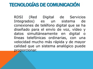 RDSI (Red Digital de Servicios
Integrados) es un sistema de
conexiones de teléfono digital que se ha
diseñado para el envío de voz, vídeo y
datos simultáneamente en digital o
líneas telefónicas ordinarias, con una
velocidad mucho más rápida y de mayor
calidad que un sistema analógico puede
proporcionar.
TECNOLOGÍAS DE COMUNICACIÓN
 