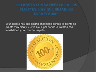 “No basta coN satisfacer a los
          clientes; hay que dejarlos
                 eNcaNtados”

A un cliente hay que dejarlo encantado porque el cliente se
siente muy bien y vuelve a el lugar donde lo trataron con
amabilidad y con mucho respeto.
 