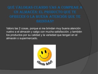 Qué valoras cuando vas a comprar a
    un almacén; el producto que te
  ofrecen o la buena atención que te
               brindan?
Valoro las 2 cosas, porque si me brindan muy buena atención
vuelvo a el almacén y salgo con mucha satisfacción, y también
los productos por su calidad y la variedad que tengan en el
almacén o supermercado.
 
