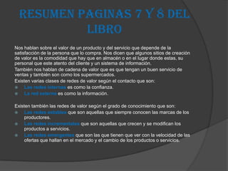 RESUMEN PAGINAS 7 Y 8 DEL
           LIBRO
Nos hablan sobre el valor de un producto y del servicio que depende de la
satisfacción de la persona que lo compra. Nos dicen que algunos sitios de creación
de valor es la comodidad que hay que en almacén o en el lugar donde estas, su
personal que este atento del cliente y un sistema de información.
También nos hablan de cadena de valor que es que tengan un buen servicio de
ventas y también son como los supermercados.
Existen varias clases de redes de valor según el contacto que son:
    Las redes internas es como la confianza.
    La red externa es como la información.

Existen también las redes de valor según el grado de conocimiento que son:
   Las redes estables que son aquellas que siempre conocen las marcas de los
    productores.
   Las redes incrementales que son aquellas que crecen y se modifican los
    productos a servicios.
   Las redes emergentes que son las que tienen que ver con la velocidad de las
    ofertas que hallan en el mercado y el cambio de los productos o servicios.
 