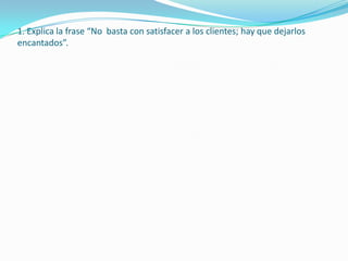 1. Explica la frase “No basta con satisfacer a los clientes; hay que dejarlos
encantados”.
 