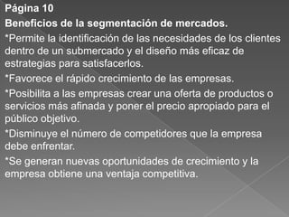Página 10
Beneficios de la segmentación de mercados.
*Permite la identificación de las necesidades de los clientes
dentro de un submercado y el diseño más eficaz de
estrategias para satisfacerlos.
*Favorece el rápido crecimiento de las empresas.
*Posibilita a las empresas crear una oferta de productos o
servicios más afinada y poner el precio apropiado para el
público objetivo.
*Disminuye el número de competidores que la empresa
debe enfrentar.
*Se generan nuevas oportunidades de crecimiento y la
empresa obtiene una ventaja competitiva.
 