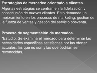 Estrategias de mercadeo orientado a clientes.
Algunas estrategias se centran en la fidelización y
consecución de nuevos clientes. Esto demanda un
mejoramiento en los procesos de marketing, gestión de
la fuerza de ventas y gestión del servicio posventa.
Proceso de segmentación de mercados.
*Estudio: Se examina el mercado para determinar las
necesidades especificas satisfechas por las ofertar
actuales, las que no son y las que podrían ser
reconocidas.
 
