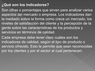 ¿Qué son los indicadores?
Son cifras o porcentajes que sirven para analizar varios
aspectos del mercado o empresa. Los indicadores dan
la mediado sobre la forma como crece un mercado, los
niveles de satisfacción del cliente y la percepción de la
gente sobre las características de los productos y
servicios en términos de calidad.
Cada empresa debe tener claro cuáles son los
indicadores de calidad, según el tipo de producto o
servicio ofrecido. Esto le permite que sean reconocidas
por los clientes y por el sector al cual pertenecen.
 