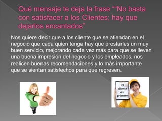 Nos quiere decir que a los cliente que se atiendan en el
negocio que cada quien tenga hay que prestarles un muy
buen servicio, mejorando cada vez más para que se lleven
una buena impresión del negocio y los empleados, nos
realicen buenas recomendaciones y lo más importante
que se sientan satisfechos para que regresen.
 