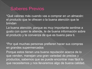 *Qué valoras más cuando vas a comprar en un almacén:
el producto que te ofrecen o la buena atención que te
brindan
La buena atención, porque es muy importante sentirse a
gusto con quien te atiende, te de buena información sobre
el producto y te convenza de que es bueno para ti.
*Por qué muchas personas prefieren hacer sus compras
en grandes supermercados
Porque estos tienen una buena reputación acerca de lo
que venden, manejan una gran variedad de precios y
productos, sabemos que se puede encontrar mas fácil lo
que necesitemos y nos llevaremos algo de buena calidad.
 