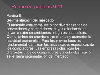 Pagina 9
Segmentación del mercado
El mercado está compuesto por diversas redes de
proveedores y compradores, cuyas relaciones se
llevan a cabo en ambientes o lugares específicos.
Con el animo de atender a los clientes y aumentar la
actividad económica. Para los proveedores es
fundamental identificar las necesidades especificas de
los compradores. Las empresas clasifican los
diferentes tipos de compradores y a esta clasificación
se le llama segmentación del mercado.
 