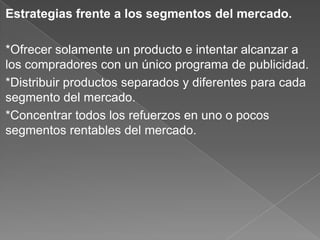 Estrategias frente a los segmentos del mercado.
*Ofrecer solamente un producto e intentar alcanzar a
los compradores con un único programa de publicidad.
*Distribuir productos separados y diferentes para cada
segmento del mercado.
*Concentrar todos los refuerzos en uno o pocos
segmentos rentables del mercado.
 