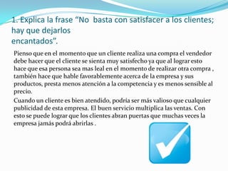 1. Explica la frase “No basta con satisfacer a los clientes;
hay que dejarlos
encantados”.
Pienso que en el momento que un cliente realiza una compra el vendedor
debe hacer que el cliente se sienta muy satisfecho ya que al lograr esto
hace que esa persona sea mas leal en el momento de realizar otra compra ,
también hace que hable favorablemente acerca de la empresa y sus
productos, presta menos atención a la competencia y es menos sensible al
precio.
Cuando un cliente es bien atendido, podría ser más valioso que cualquier
publicidad de esta empresa. El buen servicio multiplica las ventas. Con
esto se puede lograr que los clientes abran puertas que muchas veces la
empresa jamás podrá abrirlas .
 