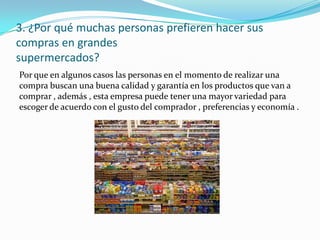 3. ¿Por qué muchas personas prefieren hacer sus
compras en grandes
supermercados?
Por que en algunos casos las personas en el momento de realizar una
compra buscan una buena calidad y garantía en los productos que van a
comprar , además , esta empresa puede tener una mayor variedad para
escoger de acuerdo con el gusto del comprador , preferencias y economía .
 