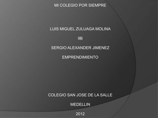 MI COLEGIO POR SIEMPRE




LUIS MIGUEL ZULUAGA MOLINA

            9B

 SERGIO ALEXANDER JIMENEZ

      EMPRENDIMIENTO




COLEGIO SAN JOSE DE LA SALLE

         MEDELLIN

            2012
 
