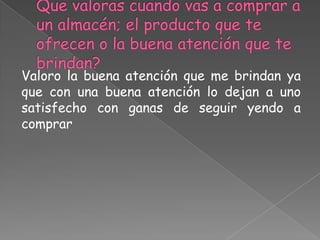 Valoro la buena atención que me brindan ya
que con una buena atención lo dejan a uno
satisfecho con ganas de seguir yendo a
comprar
 