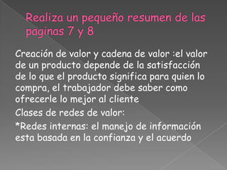 Creación de valor y cadena de valor :el valor
de un producto depende de la satisfacción
de lo que el producto significa para quien lo
compra, el trabajador debe saber como
ofrecerle lo mejor al cliente
Clases de redes de valor:
*Redes internas: el manejo de información
esta basada en la confianza y el acuerdo
 