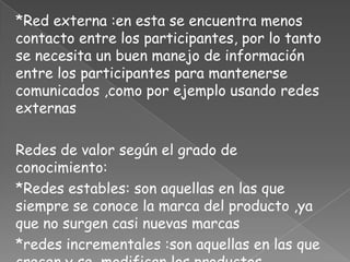 *Red externa :en esta se encuentra menos
contacto entre los participantes, por lo tanto
se necesita un buen manejo de información
entre los participantes para mantenerse
comunicados ,como por ejemplo usando redes
externas

Redes de valor según el grado de
conocimiento:
*Redes estables: son aquellas en las que
siempre se conoce la marca del producto ,ya
que no surgen casi nuevas marcas
*redes incrementales :son aquellas en las que
 