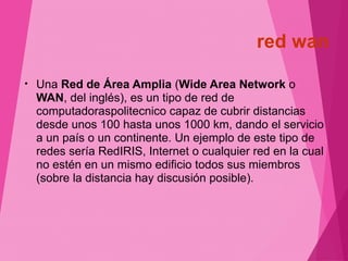 red wan 
• Una Red de Área Amplia (Wide Area Network o 
WAN, del inglés), es un tipo de red de 
computadoraspolitecnico capaz de cubrir distancias 
desde unos 100 hasta unos 1000 km, dando el servicio 
a un país o un continente. Un ejemplo de este tipo de 
redes sería RedIRIS, Internet o cualquier red en la cual 
no estén en un mismo edificio todos sus miembros 
(sobre la distancia hay discusión posible). 
 