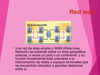 Red wan 
• Una red de área amplia o WAN (Wide Area 
Network) se extiende sobre un área geográfica 
extensa, a veces un país o un continente, y su 
función fundamental está orientada a la 
interconexión de redes o equipos terminales que 
se encuentran ubicados a grandes distancias 
entre sí. 
 