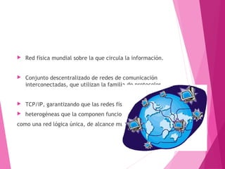  Red física mundial sobre la que circula la información. 
 Conjunto descentralizado de redes de comunicación 
interconectadas, que utilizan la familia de protocolos 
 TCP/IP, garantizando que las redes físicas 
 heterogéneas que la componen funcionen 
como una red lógica única, de alcance mundial 
 