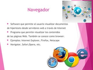 Navegador 
 Software que permite al usuario visualizar documentos 
de hipertexto desde servidores web a través de Internet 
 Programa que permite visualizar los contenidos 
de las páginas Web. También se conoce como browser. 
 Ejemplos: Internet Explorer, Firefox, Netscape 
 Navigator, Safari,Opera, etc. 
 