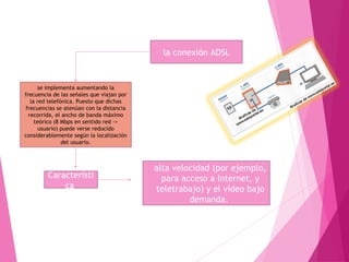 la conexión ADSL 
se implementa aumentando la 
frecuencia de las señales que viajan por 
la red telefónica. Puesto que dichas 
frecuencias se atenúan con la distancia 
recorrida, el ancho de banda máximo 
teórico (8 Mbps en sentido red -> 
usuario) puede verse reducido 
considerablemente según la localización 
del usuario. 
Característi 
ca 
• La comunicación de datos a 
alta velocidad (por ejemplo, 
para acceso a Internet, y 
teletrabajo) y el vídeo bajo 
demanda. 
 