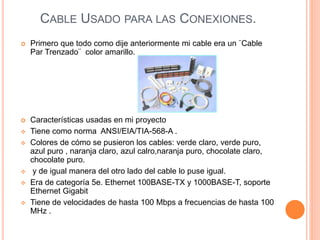 CABLE USADO PARA LAS CONEXIONES.
 Primero que todo como dije anteriormente mi cable era un ¨Cable
Par Trenzado¨ color amarillo.
 Características usadas en mi proyecto
 Tiene como norma ANSI/EIA/TIA-568-A .
 Colores de cómo se pusieron los cables: verde claro, verde puro,
azul puro , naranja claro, azul calro,naranja puro, chocolate claro,
chocolate puro.
 y de igual manera del otro lado del cable lo puse igual.
 Era de categoría 5e. Ethernet 100BASE-TX y 1000BASE-T, soporte
Ethernet Gigabit
 Tiene de velocidades de hasta 100 Mbps a frecuencias de hasta 100
MHz .
 