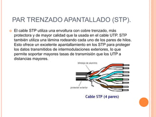 PAR TRENZADO APANTALLADO (STP).
 El cable STP utiliza una envoltura con cobre trenzado, más
protectora y de mayor calidad que la usada en el cable UTP. STP
también utiliza una lámina rodeando cada uno de los pares de hilos.
Esto ofrece un excelente apantallamiento en los STP para proteger
los datos transmitidos de intermodulaciones exteriores, lo que
permite soportar mayores tasas de transmisión que los UTP a
distancias mayores.
 