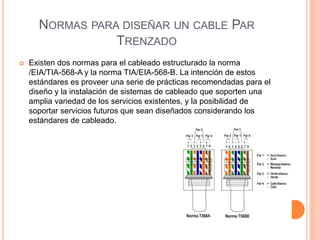 NORMAS PARA DISEÑAR UN CABLE PAR
TRENZADO
 Existen dos normas para el cableado estructurado la norma
/EIA/TIA-568-A y la norma TIA/EIA-568-B. La intención de estos
estándares es proveer una serie de prácticas recomendadas para el
diseño y la instalación de sistemas de cableado que soporten una
amplia variedad de los servicios existentes, y la posibilidad de
soportar servicios futuros que sean diseñados considerando los
estándares de cableado.
 