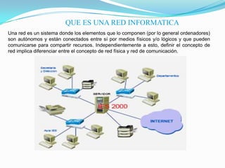 QUE ES UNA RED INFORMATICA
Una red es un sistema donde los elementos que lo componen (por lo general ordenadores)
son autónomos y están conectados entre sí por medios físicos y/o lógicos y que pueden
comunicarse para compartir recursos. Independientemente a esto, definir el concepto de
red implica diferenciar entre el concepto de red física y red de comunicación.
 