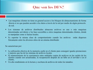  Las maquinas clientes no tiene en general acceso a los bloques de almacenamiento de forma
directa si no que pueden acceder a los datos a través de la red por medio de algún protocolo
de red.
 Los sistemas de archivos distribuidos almacena archivos en una o más maquinas
denominadas servidores y los hace accesibles a otros maquinas denominadas clientes, donde
se manipulan como si fueran locales.
 Es soportar la misma clase de comportamiento cuando los archivos están dispersos
físicamente entre los diversos sitios de un sistema distribuido
Se caracterizan por:
 La utilización efectiva de la memoria caché en el cliente para conseguir iguales prestaciones
o mejores que las de los sistemas de archivos locales
 El mantenimiento de la consistencia entre múltiples copias de archivos en las cachés de los
clientes cuando son actualizadas, la recuperación después de un fallo en el servidor o en el
cliente,
 Un alto rendimiento en la lectura y escritura de archivos de todos los tamaños.
 