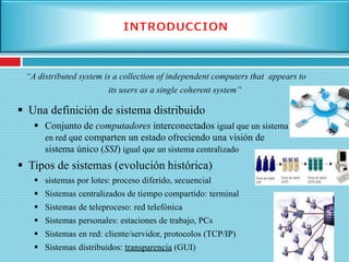 Una definición de sistema distribuido
 Conjunto de computadores interconectados igual que un sistema
en red que comparten un estado ofreciendo una visión de
sistema único (SSI) igual que un sistema centralizado
 Tipos de sistemas (evolución histórica)
 sistemas por lotes: proceso diferido, secuencial
 Sistemas centralizados de tiempo compartido: terminal
 Sistemas de teleproceso: red telefónica
 Sistemas personales: estaciones de trabajo, PCs
 Sistemas en red: cliente/servidor, protocolos (TCP/IP)
 Sistemas distribuidos: transparencia (GUI)
“A distributed system is a collection of independent computers that appears to
its users as a single coherent system”
 