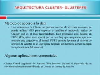 Método de acceso a la data
 Los volúmenes de Clúster se pueden acceder de diversas maneras, se
puede utilizar NFS para exportar o también el protocolo nativo de
Clúster que es el más recomendado. Este protocolo esta basado en
FUSE (Fileystem user space) por lo cual hay que asegurarse que este
modulo este cargado en el kernel. FUSE permite levantar el sistema de
archivo de Gluster en el user space (espacio de memoria donde trabajan
las aplicaciones del usuario)
Algunas aplicaciones comerciales
Gluster Virtual Appliance for Amazon Web Services: Permite el desarrollo de un
servidor de almacenamiento basado en Gluster en la nube de Amazon
 