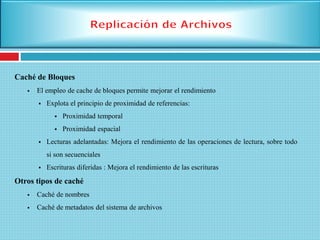 Caché de Bloques
 El empleo de cache de bloques permite mejorar el rendimiento
 Explota el principio de proximidad de referencias:
 Proximidad temporal
 Proximidad espacial
 Lecturas adelantadas: Mejora el rendimiento de las operaciones de lectura, sobre todo
si son secuenciales
 Escrituras diferidas : Mejora el rendimiento de las escrituras
Otros tipos de caché
 Caché de nombres
 Caché de metadatos del sistema de archivos
 