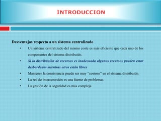 Desventajas respecto a un sistema centralizado
• Un sistema centralizado del mismo coste es más eficiente que cada uno de los
componentes del sistema distribuido.
• Si la distribución de recursos es inadecuada algunos recursos pueden estar
desbordados mientras otros están libres
• Mantener la consistencia puede ser muy “costoso” en el sistema distribuido.
• La red de interconexión es una fuente de problemas
• La gestión de la seguridad es más compleja
 