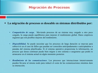  La migración de procesos es deseable en sistemas distribuidos por:
• Compartición de carga. Moviendo procesos de un sistema muy cargado a otro poco
cargado, la carga puede equilibrarse para mejorar el rendimiento global. Datos empíricos
sugieren que son posibles mejoras del rendimiento.
• Disponibilidad. Se puede necesitar que los procesos de larga duración se muevan para
sobrevivir en el caso de fallos que puedan ser conocidos anticipadamente o anticipándose a
paradas del sistema planificadas. Si el sistema operativo proporciona la información, un
proceso que desea continuar puede bien migrar a otro sistema o asegurarse que podrá re
arrancarse en el sistema actual en algún momento posterior.
• Rendimiento de las comunicaciones. Los procesos que interaccionan intensivamente
pueden llevarse al mismo nodo para reducir el coste de las comunicaciones mientras dure
su interacción.
 