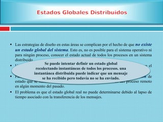  Las estrategias de diseño en estas áreas se complican por el hecho de que no existe
un estado global del sistema. Esto es, no es posible para el sistema operativo ni
para ningún proceso, conocer el estado actual de todos los procesos en un sistema
distribuido.
 Un proceso tan sólo puede conocer el estado actual de todos los procesos en el
sistema local, accediendo a los bloques de control de proceso en memoria.
 Para los procesos remotos, un proceso tan sólo puede conocer información de
estado que se reciba vía mensajes, lo que representa el estado del proceso remoto
en algún momento del pasado.
 El problema es que el estado global real no puede determinarse debido al lapso de
tiempo asociado con la transferencia de los mensajes.
Se puede intentar definir un estado global
recolectando instantáneas de todos los procesos. una
instantánea distribuida puede indicar que un mensaje
se ha recibido pero todavía no se ha enviado.
 