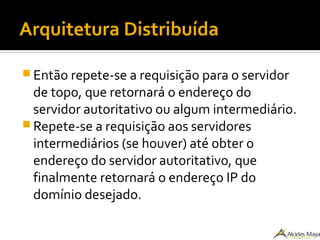 Arquitetura Distribuída
 Então repete-se a requisição para o servidor
de topo, que retornará o endereço do
servidor autoritativo ou algum intermediário.
 Repete-se a requisição aos servidores
intermediários (se houver) até obter o
endereço do servidor autoritativo, que
finalmente retornará o endereço IP do
domínio desejado.
 