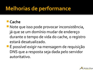 Melhorias de performance
 Cache
 Note que isso pode provocar inconsistência,
já que se um domínio mudar de endereço
durante o tempo de vida do cache, o registro
estará desatualizado.
 É possível exigir na mensagem de requisição
DNS que a resposta seja dada pelo servidor
autoritativo.
 