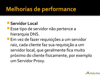 Melhorias de performance
 Servidor Local
 Esse tipo de servidor não pertence a
hierarquia DNS.
 Em vez de fazer requisições a um servidor
raiz, cada cliente faz sua requisição a um
servidor local, que geralmente fica muito
próximo do cliente fisicamente, por exemplo
um Servidor Proxy.
 