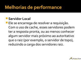 Melhorias de performance
 Servidor Local
 Ele se encarrega de resolver a requisição.
Com o uso de cache, esses servidores podem
ter a resposta pronta, ou ao menos conhecer
algum servidor mais próximo ao autoritativo
que o raiz (por exemplo, o servidor de topo),
reduzindo a carga dos servidores raiz.
 