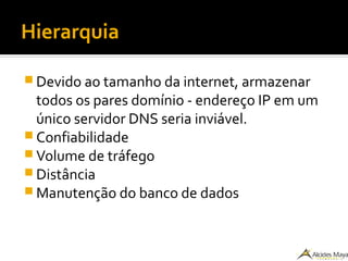 Hierarquia
 Devido ao tamanho da internet, armazenar
todos os pares domínio - endereço IP em um
único servidor DNS seria inviável.
 Confiabilidade
 Volume de tráfego
 Distância
 Manutenção do banco de dados
 